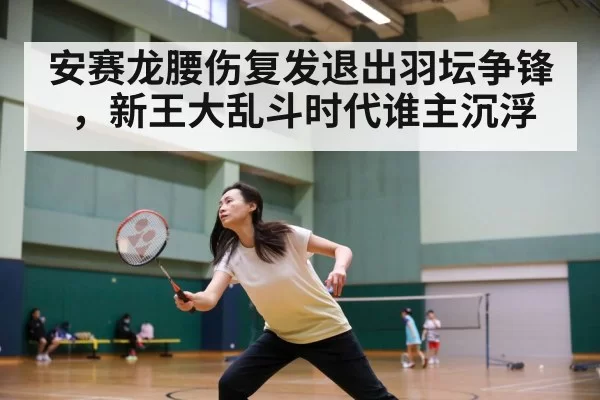 安赛龙腰伤复发退出羽坛争锋，新王大乱斗时代谁主沉浮