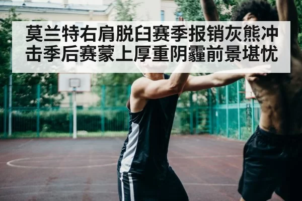 莫兰特右肩脱臼赛季报销灰熊冲击季后赛蒙上厚重阴霾前景堪忧